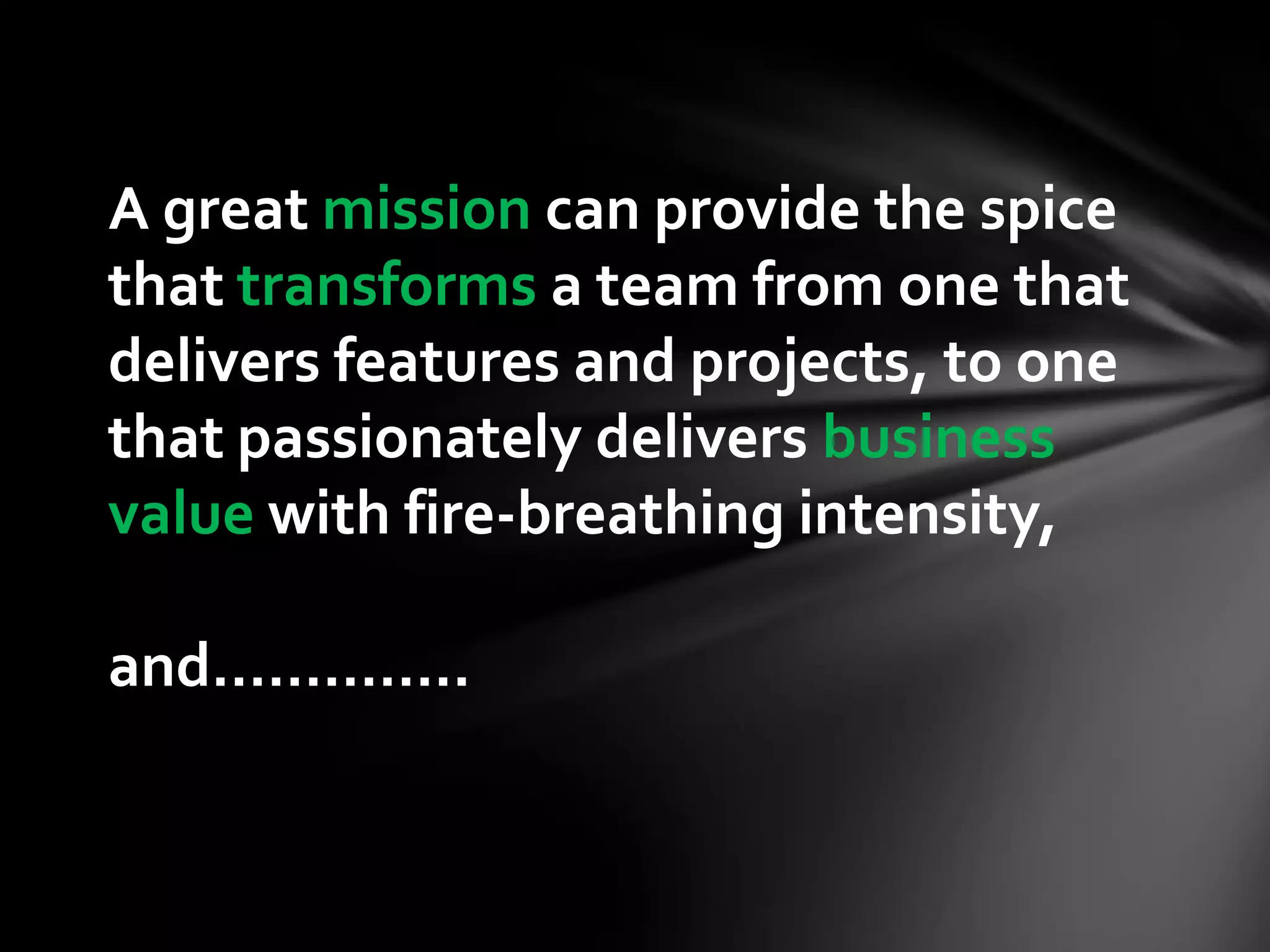 A great mission can provide the spice
that transforms a team from one that
delivers features and projects, to one
that passionately delivers business
value with fire-breathing intensity,

and…………..
 