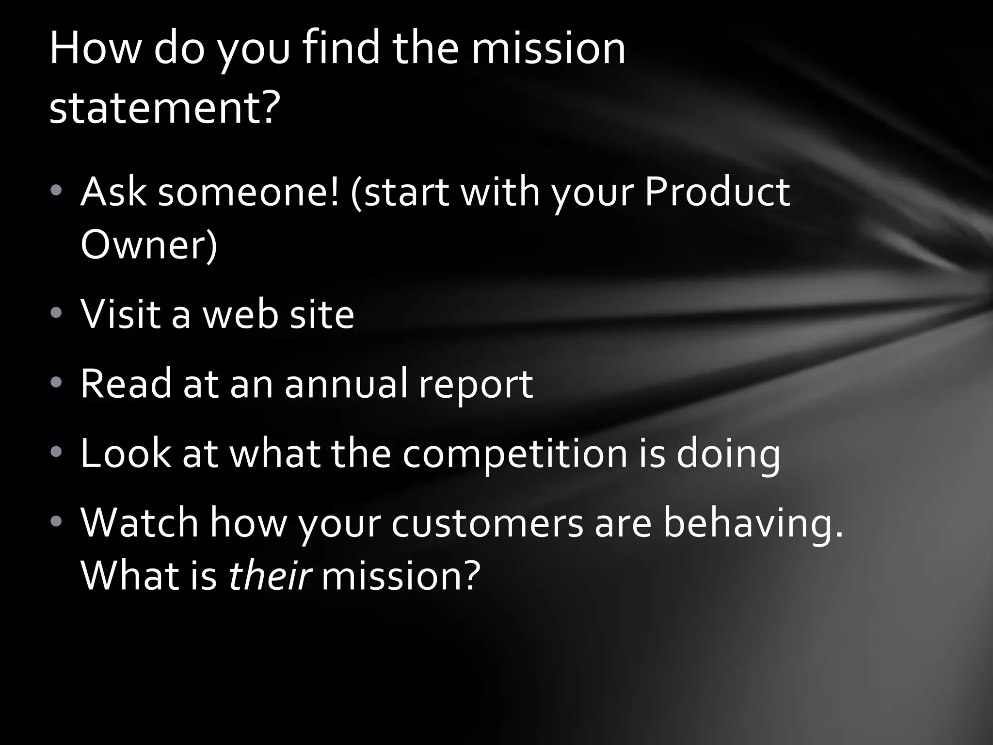 How do you find the mission
statement?
• Ask someone! (start with your Product
  Owner)
• Visit a web site
• Read at an annual report
• Look at what the competition is doing
• Watch how your customers are behaving.
  What is their mission?
 