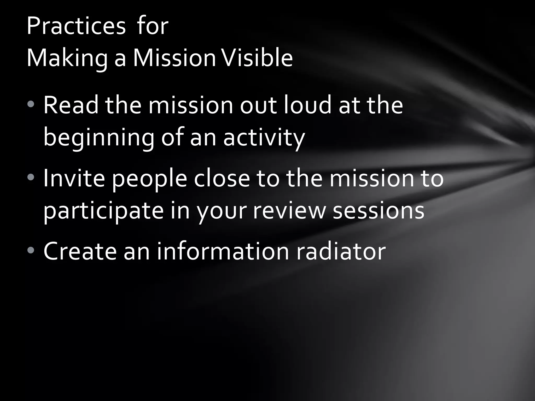 Practices for
Making a Mission Visible
• Read the mission out loud at the
  beginning of an activity
• Invite people close to the mission to
  participate in your review sessions
• Create an information radiator
 