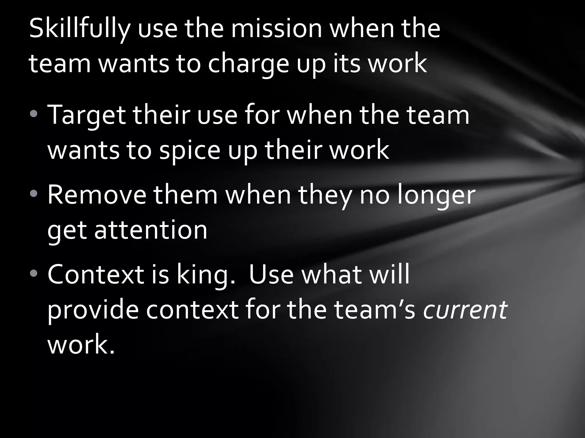 Skillfully use the mission when the
team wants to charge up its work
• Target their use for when the team
  wants to spice up their work
• Remove them when they no longer
  get attention
• Context is king. Use what will
  provide context for the team’s current
  work.
 