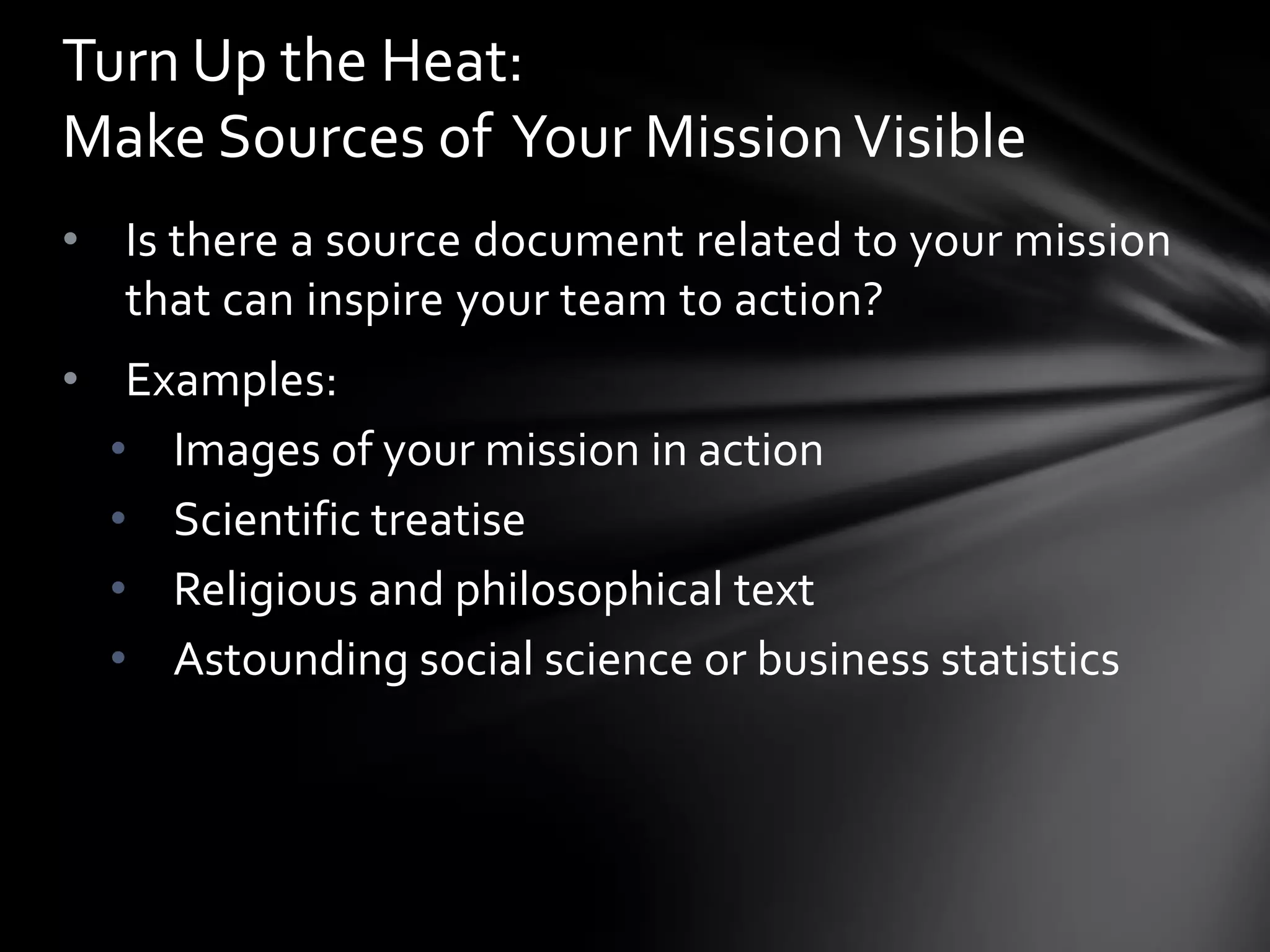 Turn Up the Heat:
Make Sources of Your Mission Visible
• Is there a source document related to your mission
  that can inspire your team to action?
• Examples:
  • Images of your mission in action
  • Scientific treatise
  • Religious and philosophical text
  • Astounding social science or business statistics
 