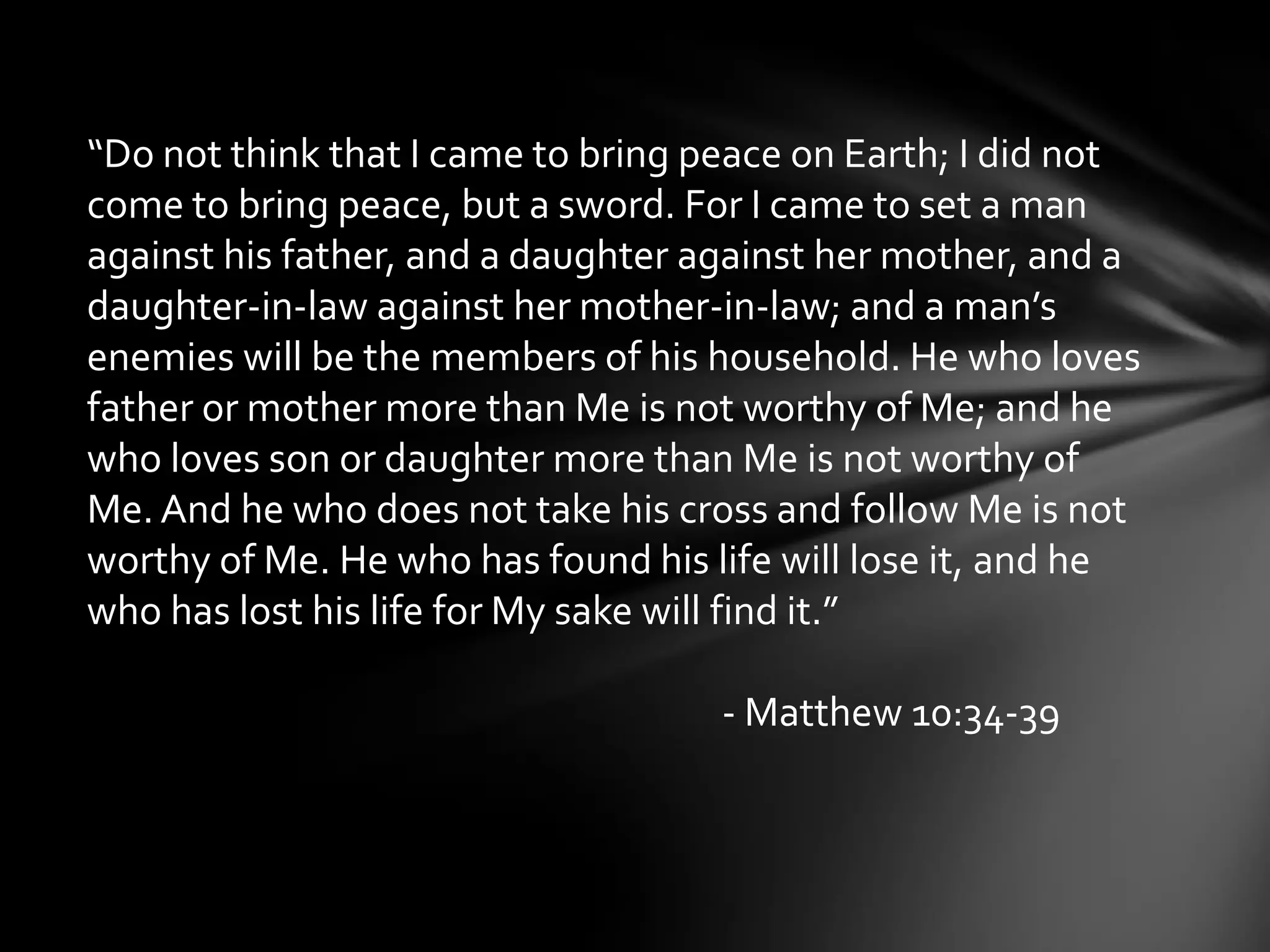 “Do not think that I came to bring peace on Earth; I did not
come to bring peace, but a sword. For I came to set a man
against his father, and a daughter against her mother, and a
daughter-in-law against her mother-in-law; and a man’s
enemies will be the members of his household. He who loves
father or mother more than Me is not worthy of Me; and he
who loves son or daughter more than Me is not worthy of
Me. And he who does not take his cross and follow Me is not
worthy of Me. He who has found his life will lose it, and he
who has lost his life for My sake will find it.”

                                    - Matthew 10:34-39
 