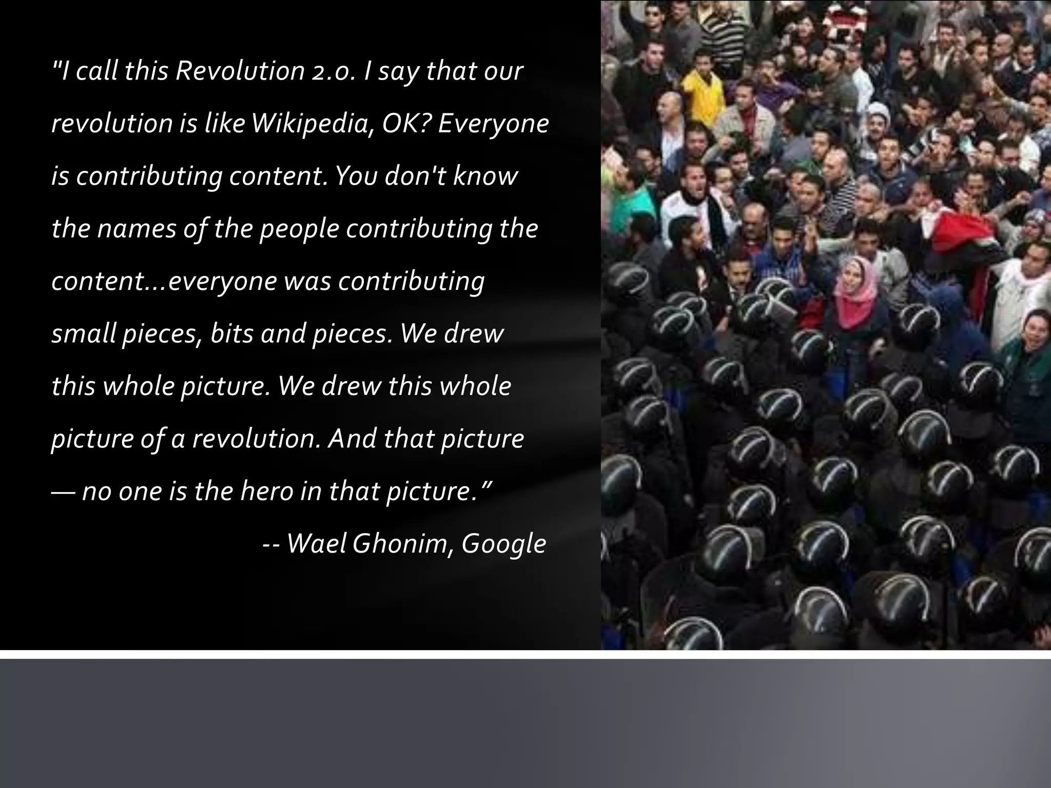 "I call this Revolution 2.0. I say that our
revolution is like Wikipedia, OK? Everyone
is contributing content. You don't know
the names of the people contributing the
content…everyone was contributing
small pieces, bits and pieces. We drew
this whole picture. We drew this whole
picture of a revolution. And that picture
— no one is the hero in that picture.”
                   -- Wael Ghonim, Google
 