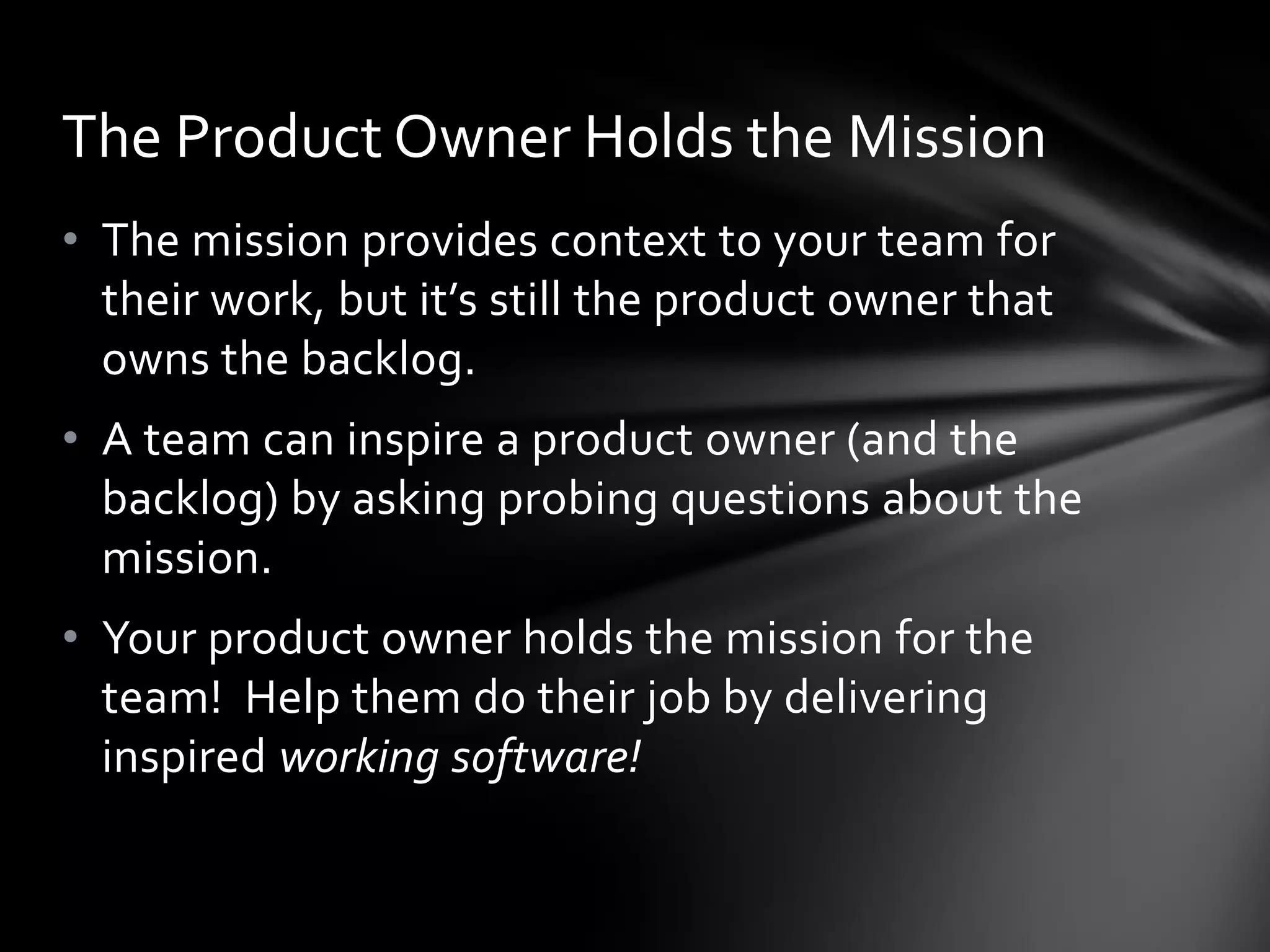The Product Owner Holds the Mission
• The mission provides context to your team for
  their work, but it’s still the product owner that
  owns the backlog.
• A team can inspire a product owner (and the
  backlog) by asking probing questions about the
  mission.
• Your product owner holds the mission for the
  team! Help them do their job by delivering
  inspired working software!
 