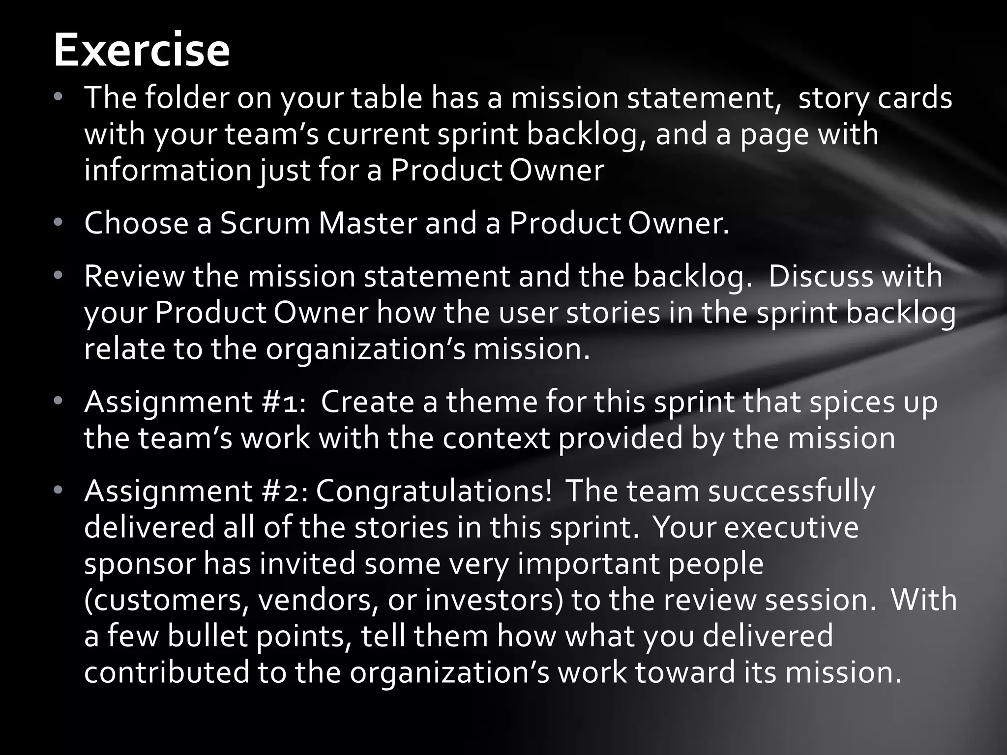 Exercise
• The folder on your table has a mission statement, story cards
  with your team’s current sprint backlog, and a page with
  information just for a Product Owner
• Choose a Scrum Master and a Product Owner.
• Review the mission statement and the backlog. Discuss with
  your Product Owner how the user stories in the sprint backlog
  relate to the organization’s mission.
• Assignment #1: Create a theme for this sprint that spices up
  the team’s work with the context provided by the mission
• Assignment #2: Congratulations! The team successfully
  delivered all of the stories in this sprint. Your executive
  sponsor has invited some very important people
  (customers, vendors, or investors) to the review session. With
  a few bullet points, tell them how what you delivered
  contributed to the organization’s work toward its mission.
 
