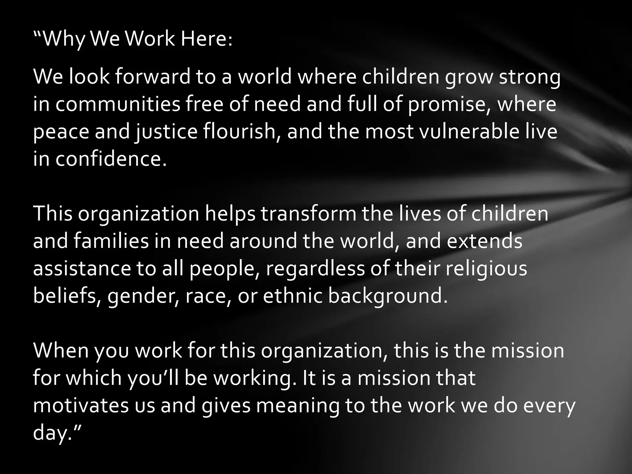 “Why We Work Here:
We look forward to a world where children grow strong
in communities free of need and full of promise, where
peace and justice flourish, and the most vulnerable live
in confidence.

This organization helps transform the lives of children
and families in need around the world, and extends
assistance to all people, regardless of their religious
beliefs, gender, race, or ethnic background.

When you work for this organization, this is the mission
for which you’ll be working. It is a mission that
motivates us and gives meaning to the work we do every
day.”
 