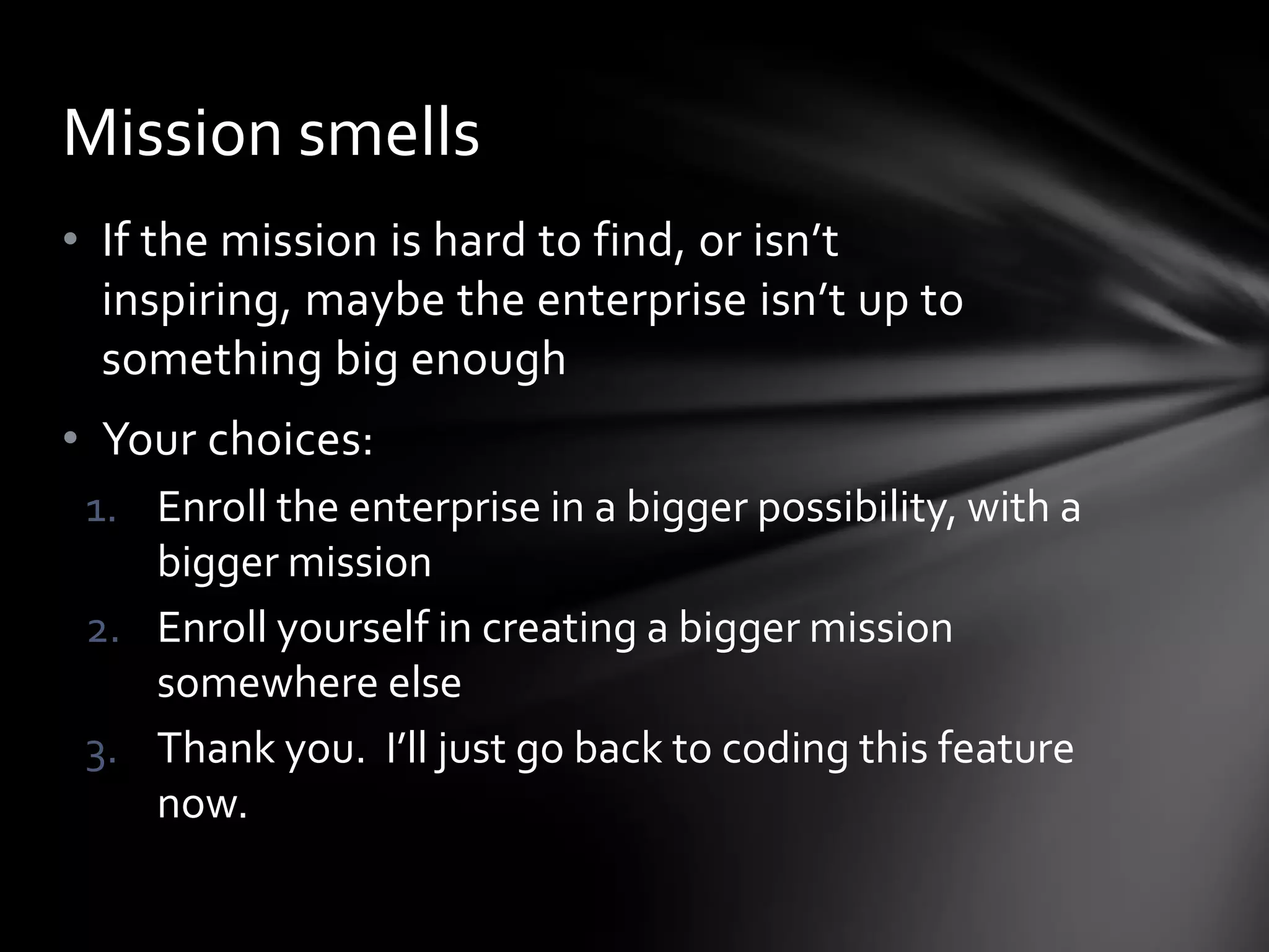 Mission smells
• If the mission is hard to find, or isn’t
  inspiring, maybe the enterprise isn’t up to
  something big enough
• Your choices:
 1. Enroll the enterprise in a bigger possibility, with a
    bigger mission
 2. Enroll yourself in creating a bigger mission
    somewhere else
 3. Thank you. I’ll just go back to coding this feature
    now.
 