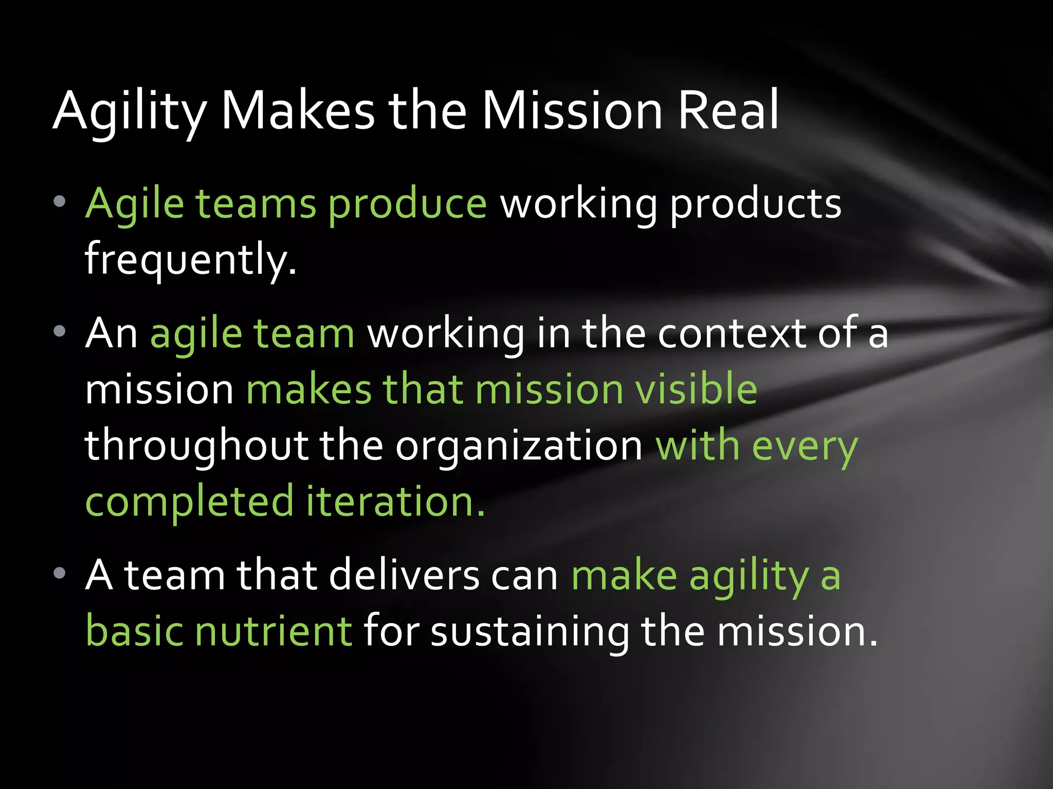 Agility Makes the Mission Real
• Agile teams produce working products
  frequently.
• An agile team working in the context of a
  mission makes that mission visible
  throughout the organization with every
  completed iteration.
• A team that delivers can make agility a
  basic nutrient for sustaining the mission.
 