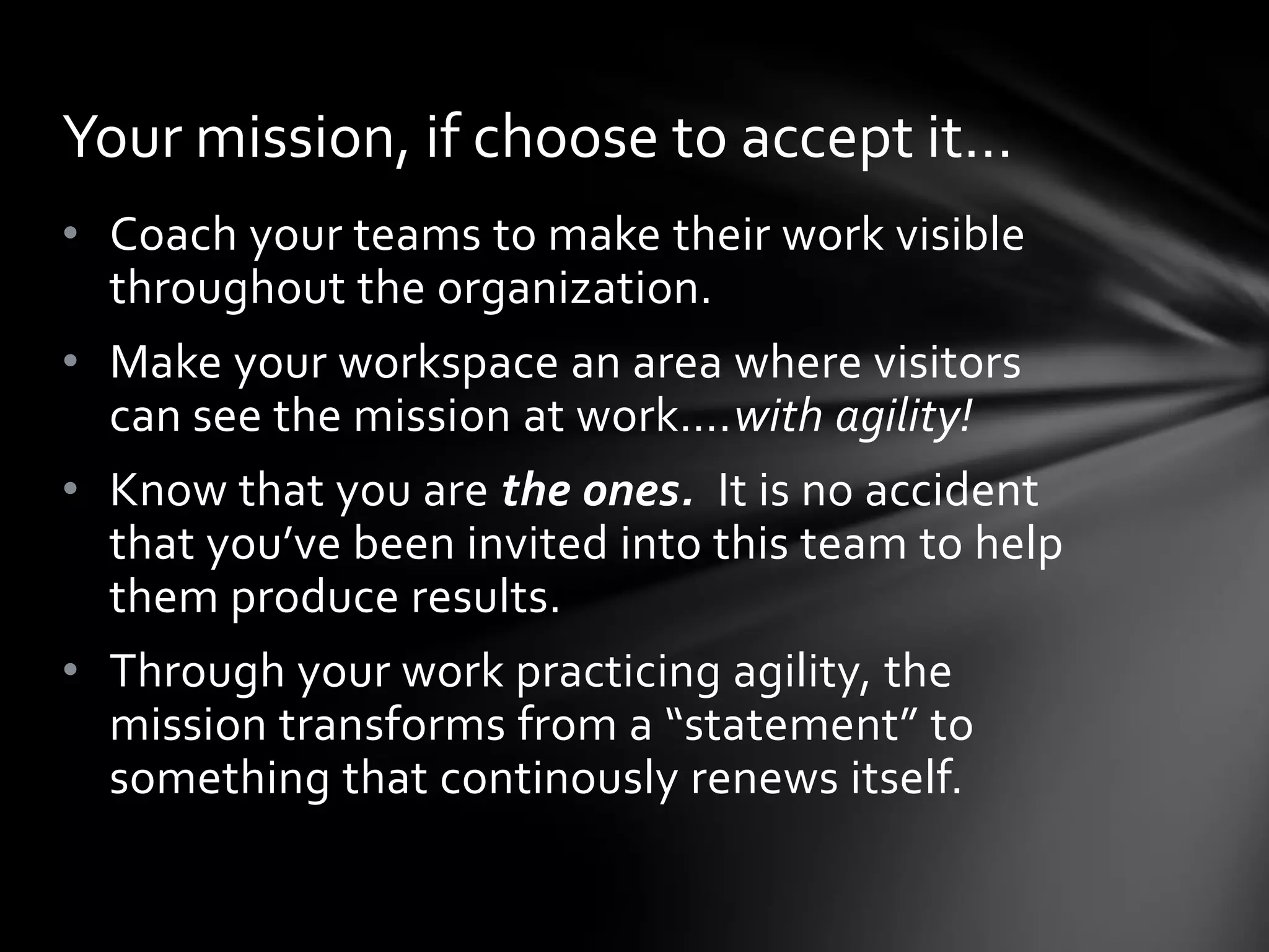 Your mission, if choose to accept it…
• Coach your teams to make their work visible
  throughout the organization.
• Make your workspace an area where visitors
  can see the mission at work….with agility!
• Know that you are the ones. It is no accident
  that you’ve been invited into this team to help
  them produce results.
• Through your work practicing agility, the
  mission transforms from a “statement” to
  something that continously renews itself.
 