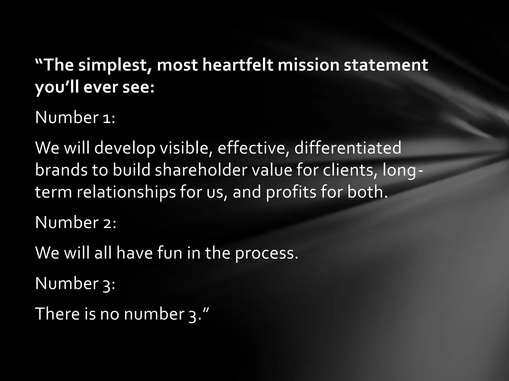 “The simplest, most heartfelt mission statement
you’ll ever see:
Number 1:
We will develop visible, effective, differentiated
brands to build shareholder value for clients, long-
term relationships for us, and profits for both.
Number 2:
We will all have fun in the process.
Number 3:
There is no number 3.”
 