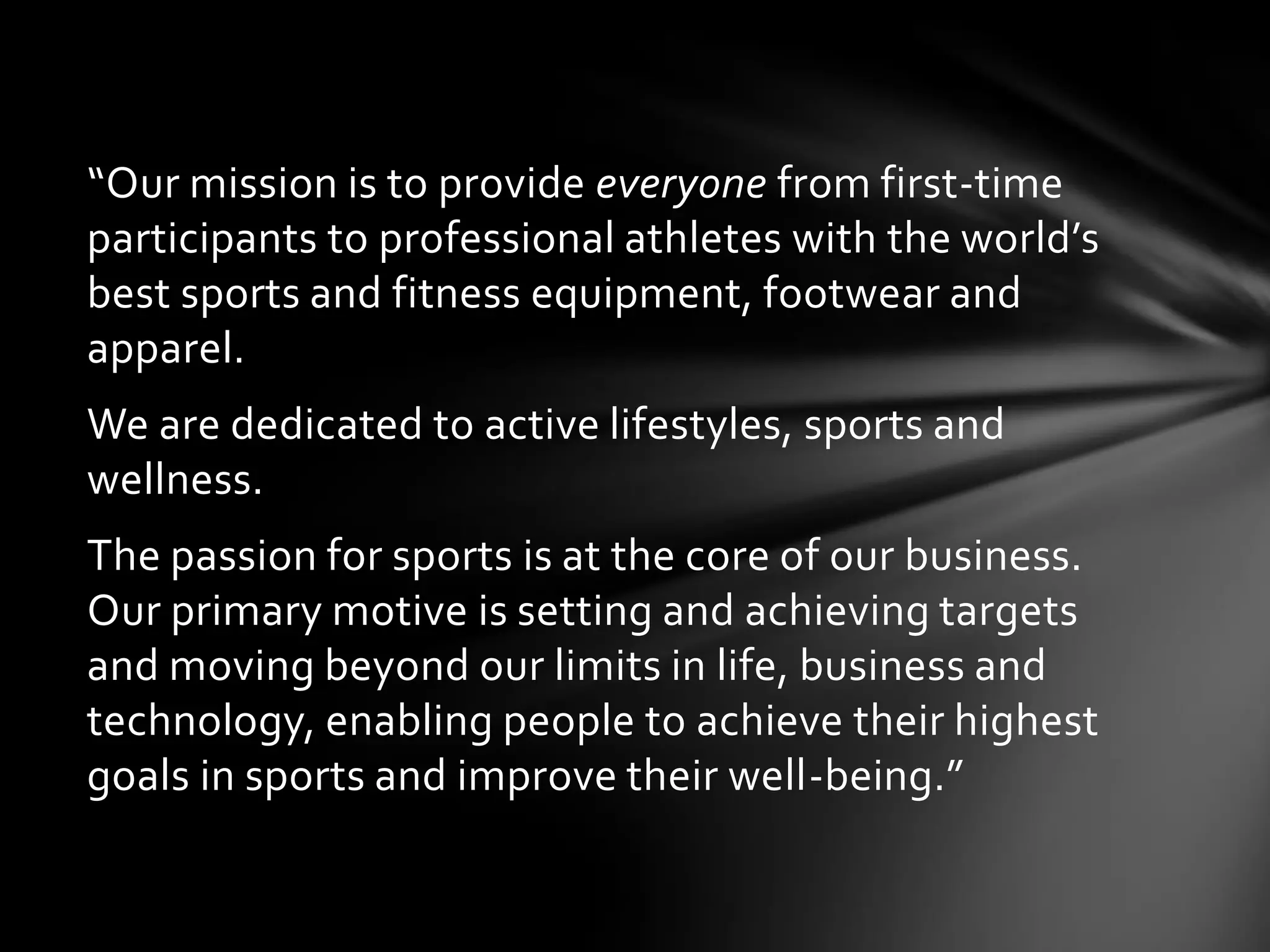 “Our mission is to provide everyone from first-time
participants to professional athletes with the world’s
best sports and fitness equipment, footwear and
apparel.
We are dedicated to active lifestyles, sports and
wellness.
The passion for sports is at the core of our business.
Our primary motive is setting and achieving targets
and moving beyond our limits in life, business and
technology, enabling people to achieve their highest
goals in sports and improve their well-being.”
 