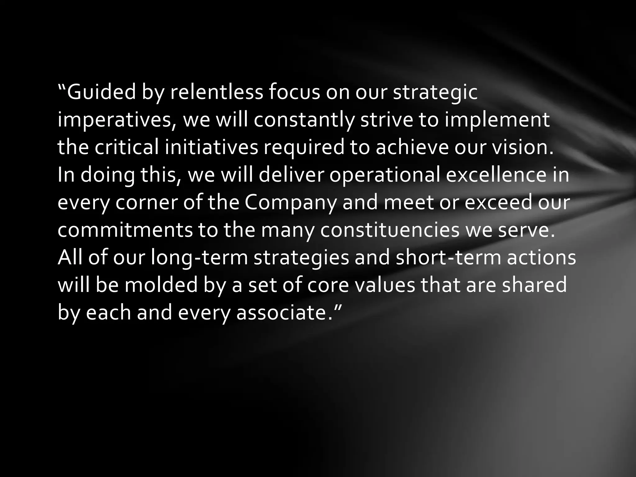“Guided by relentless focus on our strategic
imperatives, we will constantly strive to implement
the critical initiatives required to achieve our vision.
In doing this, we will deliver operational excellence in
every corner of the Company and meet or exceed our
commitments to the many constituencies we serve.
All of our long-term strategies and short-term actions
will be molded by a set of core values that are shared
by each and every associate.”
 