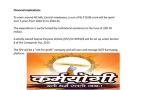 Financial implications
To cover around 46 lakh, Central employees, a sum of Rs.510.86 crore will be spent
over 5 years from 2020-21 to 2024-25.
The expenditure is partly funded by multilateral assistance to the tune of USD 50
million.
A wholly owned Special Purpose Vehicle (SPV) for NPCSCB will be set up under Section
8 of the Companies Act, 2013.
The SPV will be a "not-for-profit" company and will own and manage iGOT-Karmayogi
platform.
 