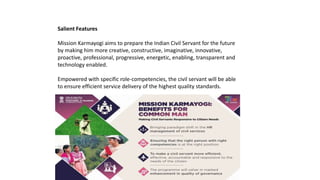 Salient Features
Mission Karmayogi aims to prepare the Indian Civil Servant for the future
by making him more creative, constructive, imaginative, innovative,
proactive, professional, progressive, energetic, enabling, transparent and
technology enabled.
Empowered with specific role-competencies, the civil servant will be able
to ensure efficient service delivery of the highest quality standards.
 