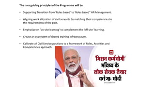 The core guiding principles of the Programme will be
• Supporting Transition from 'Rules based' to 'Roles based‟ HR Management.
• Aligning work allocation of civil servants by matching their competencies to
the requirements of the post.
• Emphasize on 'on-site learning' to complement the ‘off-site‘ learning.
• Create an ecosystem of shared training infrastructure.
• Calibrate all Civil Service positions to a Framework of Roles, Activities and
Competencies approach.
 