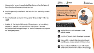 • Opportunity to continuously build and strengthen Behavioral,
Functional and Domain Competencies.
• Encourage and partner with the best-in-class learning content
creators
• Undertake data analytics in respect of data emit provided by
iGOT.
• Enable all the Central Ministries/Departments to invest their
resources towards co-creation and sharing the common
ecosystem of learning through an annual financial subscription
for every employee.
 