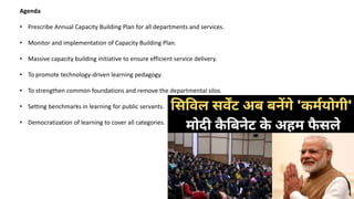 Agenda
• Prescribe Annual Capacity Building Plan for all departments and services.
• Monitor and implementation of Capacity Building Plan.
• Massive capacity building initiative to ensure efficient service delivery.
• To promote technology-driven learning pedagogy.
• To strengthen common foundations and remove the departmental silos.
• Setting benchmarks in learning for public servants.
• Democratization of learning to cover all categories.
 