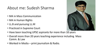 About me: Sudesh Sharma
• MA in Mass Communication
• MA in Human Rights
• LL.B and pursuing LL.M
• Practiced in Supreme Court
• Have been teaching UPSC aspirants for more than 10 years
• Overall more than 20 years teaching experience including Mass
Comm. & Law
• Worked in Media – print journalism & Radio.
 
