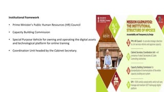 Institutional framework
• Prime Minister's Public Human Resources (HR) Council
• Capacity Building Commission
• Special Purpose Vehicle for owning and operating the digital assets
and technological platform for online training
• Coordination Unit headed by the Cabinet Secretary.
 