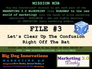 MISSION M3B
  Big Dog Innovations’ mission to get each part of the
MARKETING 3.0 BLUEPRINT (the ROADMAP to the new
world of marketing) into the hands of elite marketing
    executives – WORLDWIDE – who are highly desirous
         of INNOVATING their marketing models.


                  FILE #3
  Let’s Clear Up The Confusion
        Right Off The Bat
   ACCESS AND/OR SUBSCRIBE TO ALL FILES IN THIS SERIES AT:
         HTTP://WWW.BIGDOGINNOVATIONS.COM/MISSIONM3B
 