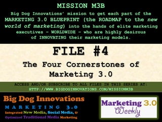 MISSION M3B
  Big Dog Innovations’ mission to get each part of the
MARKETING 3.0 BLUEPRINT (the ROADMAP to the new
world of marketing) into the hands of elite marketing
    executives – WORLDWIDE – who are highly desirous
         of INNOVATING their marketing models.


                  FILE #4
      The Four Cornerstones of
            Marketing 3.0
   ACCESS AND/OR SUBSCRIBE TO ALL FILES IN THIS SERIES AT:
         HTTP://WWW.BIGDOGINNOVATIONS.COM/MISSIONM3B
 