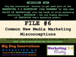 MISSION M3B
  Big Dog Innovations’ mission to get each part of the
MARKETING 3.0 BLUEPRINT (the ROADMAP to the new
world of marketing) into the hands of elite marketing
    executives – WORLDWIDE – who are highly desirous
         of INNOVATING their marketing models.


                  FILE #6
  Common New Media Marketing
        Misconceptions
   ACCESS AND/OR SUBSCRIBE TO ALL FILES IN THIS SERIES AT:
         HTTP://WWW.BIGDOGINNOVATIONS.COM/MISSIONM3B
 