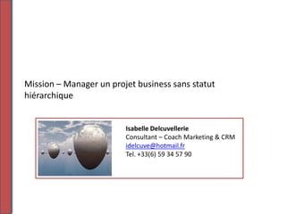 Mission – Manager un projet business sans statut
hiérarchique


                         Isabelle Delcuvellerie
                         Consultant – Coach Marketing & CRM
                         idelcuve@hotmail.fr
                         Tel. +33(6) 59 34 57 90
 
