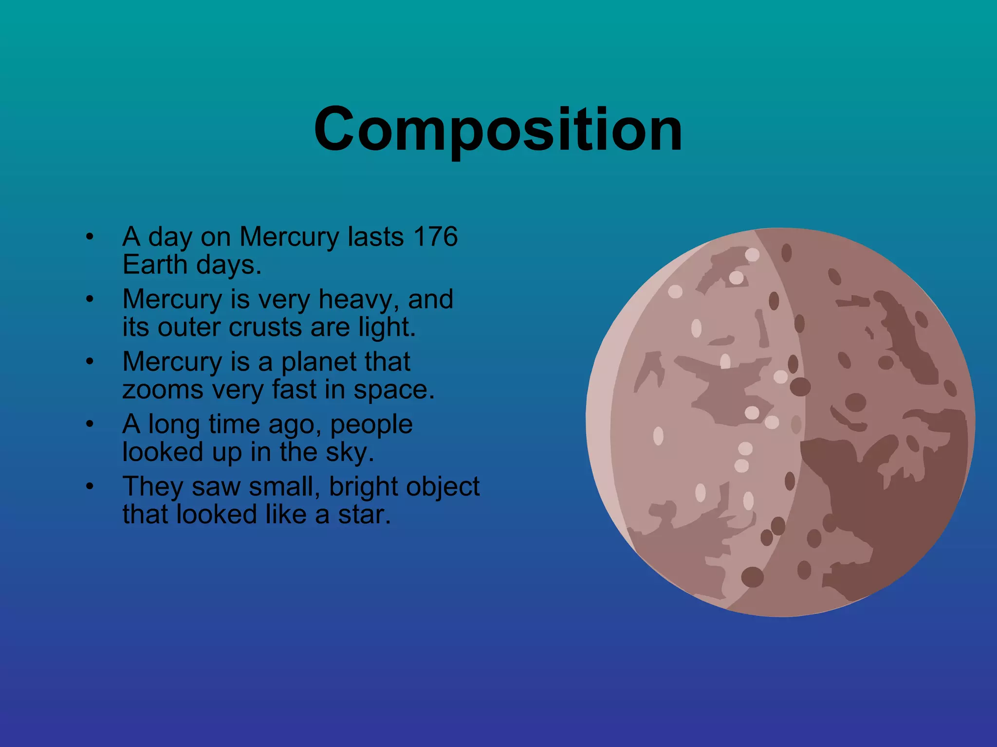 Composition A day on Mercury lasts 176 Earth days. Mercury is very heavy, and its outer crusts are light. Mercury is a planet that zooms very fast in space. A long time ago, people looked up in the sky. They saw small, bright object that looked like a star. 