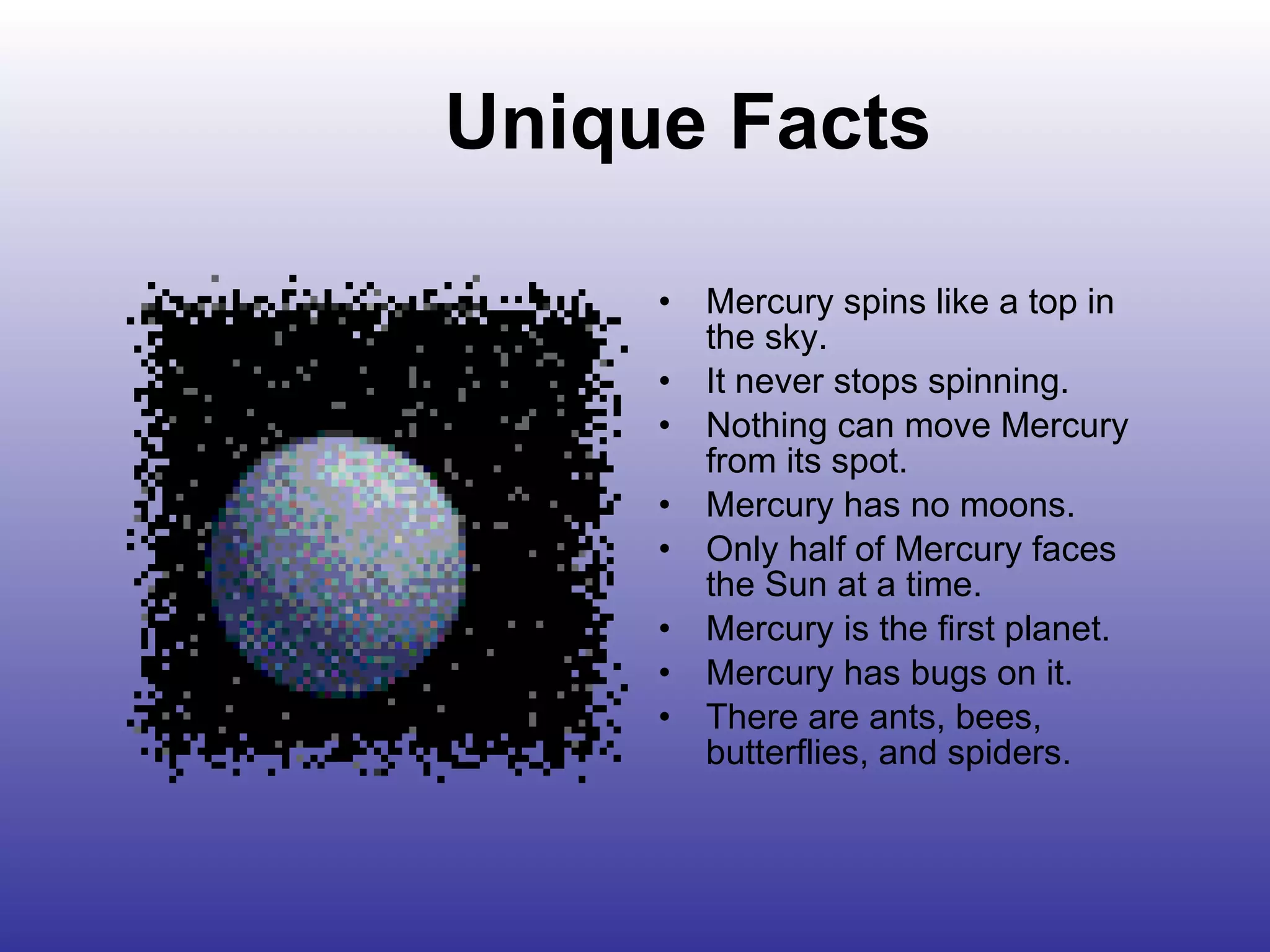 Unique Facts Mercury spins like a top in the sky.  It never stops spinning.  Nothing can move Mercury from its spot. Mercury has no moons.  Only half of Mercury faces the Sun at a time. Mercury is the first planet. Mercury has bugs on it.  There are ants, bees, butterflies, and spiders. 
