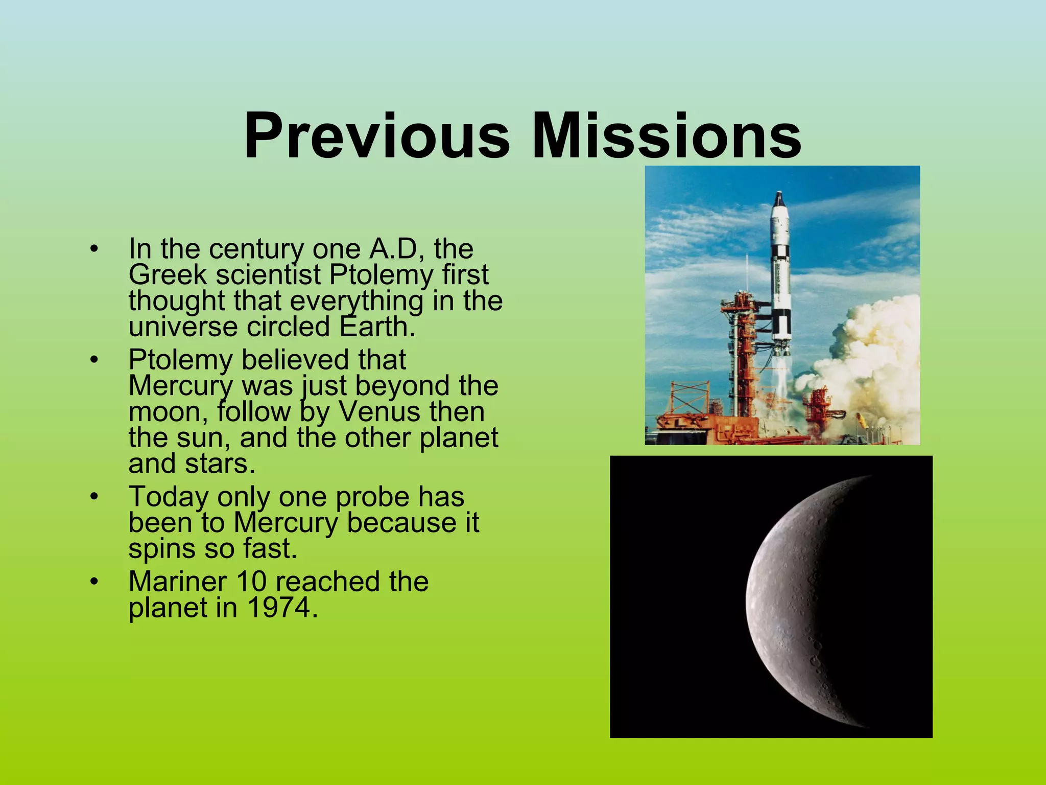 Previous Missions In the century one A.D, the Greek scientist Ptolemy first thought that everything in the universe circled Earth. Ptolemy believed that Mercury was just beyond the moon, follow by Venus then the sun, and the other planet and stars. Today only one probe has been to Mercury because it spins so fast.  Mariner 10 reached the planet in 1974. 