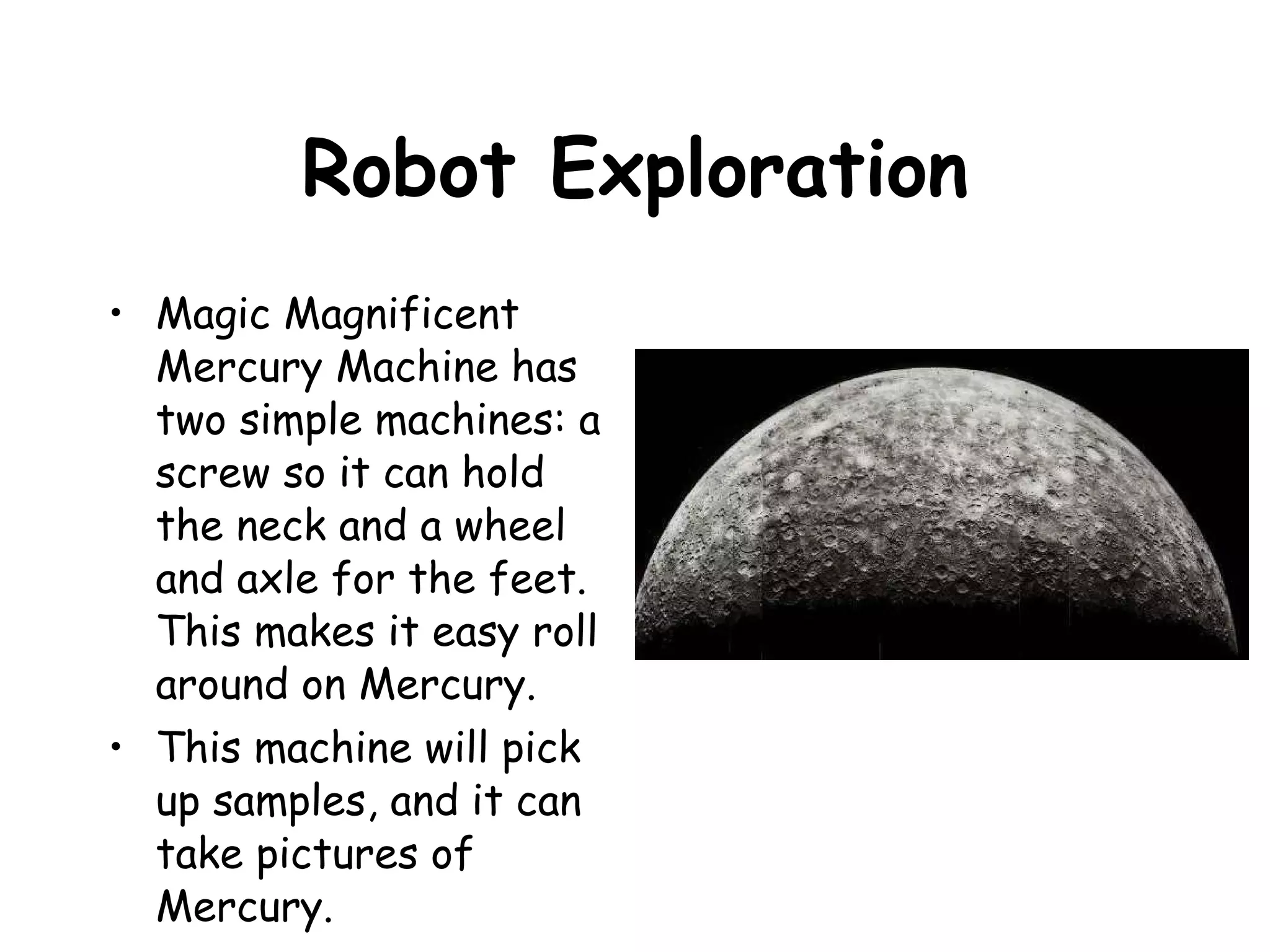 Robot Exploration Magic Magnificent Mercury Machine has two simple machines: a screw so it can hold the neck and a wheel and axle for the feet.  This makes it easy roll around on Mercury. This machine will pick up samples, and it can take pictures of Mercury. 