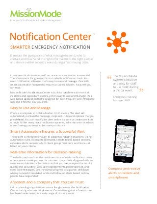 Emergency Notification • Incident Management

™

SMARTER EMERGENCY NOTIFICATION
Eliminate the guesswork of what message to send, who to
contact and how. Send the right information to the right people
and devices within seconds, even during a fast-moving crisis.

In a time-critical situation, swift accurate communication is essential.
There’s no room for guesswork or unreliable notification tools. You
need notification software that’s easy to use and manage. One with
smart automation features to ensure a successful alert. A system you
can trust.
MissionMode’s Notification Center is built to handle mission-critical
incidents and operations events, yet it’s easy to use and manage. It’s a
web-based application that’s designed for both frequent and infrequent
use, and it fits the way you work.

“

The MissionMode
system is intuitive
and easy for staff
to use ‘cold’ during
a critical event.
Emergency Planning
Manager, AWP

”

Easy to Use and Manage
Choose a template and click a button. It’s that easy. The alert will
automatically contain the message, recipients, rules and options that you
pre-defined. You can modify the alert before it’s sent or create one from
scratch. Unlike many mass notification systems, administration overhead
is low, freeing your team to be more productive.

Smart Automation Ensures a Successful Alert
The system is intelligent enough to adapt to changing situations. Using
automation rules, it contacts alternates, selects teams based on roles,
escalates alerts, sequentially contacts group members, and more—all
based on your criteria.

Real-time Information for Decision-making
The dashboard confirms the real-time status of each notification; many
other systems make you wait for minutes. It automatically gives both an
overview and detailed information so that you can interpret the results
quickly and accurately. View acknowledgements, poll responses, and
even voice messages. See the overall progress at a glance, drilldown
when you need more detail, and send follow-up alerts based on how
people have responded.

A System and a Company that You Can Trust
Industry-leading organizations across the globe trust the Notification
Center during mission-critical events. Our resilient global infrastructure
has been battle-tested in a wide range of circumstances.

Compose and receive
alerts on tablets and
smartphones

 