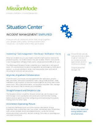 Emergency Notification • Incident Management

™

INCIDENT MANAGEMENT SIMPLIFIED
A secure virtual command center that brings together
your people, plans, tasks, communications and
resources—no matter where they are located.

Incident log • Task management • Files library • Notification • Forms
When an incident occurs, your teams need the right tools to resolve the
problem quickly—no matter where they are located. There’s no room for
crisis management software that’s overly complicated and difficult to use.
The Web-based Situation Center simplifies your response to any type of
event. It’s a streamlined incident management and emergency notification
system—a virtual command center that reduces the time and cost of
returning to normal business activity.

“

MissionMode radically
reduces the time it takes
to get an overview of
an incident and take
appropriate action to
minimize its impact.
Group Business Risk
Manager, TBI

Anytime, Anywhere Collaboration
From the start, your teams are equipped with the right plans, people,
files, checklists, alerts and automation rules. Using a Web browser, team
members in any location or time zone work together as if they were in the
same room. They share information, access plans and other files, manage
tasks, and ensure that no details are overlooked.

Straightforward and Simple to Use
The Situation Center is built for mission-critical use, yet it’s easy to use
and manage. Users quickly become productive with minimal training.
Administrators spend less time configuring and maintaining the system,
freeing them for other tasks.

A Common Operating Picture
A real-time dashboard puts up-to-the-minute information at your
fingertips. Every authorized user has a clear, centralized view of activities,
even across multiple events and departments—up-to-the-minute
information that’s critical for decision-making. The status is unambiguous
and clear to everyone.

Drive the response
using tablets and
smartphones

”

 