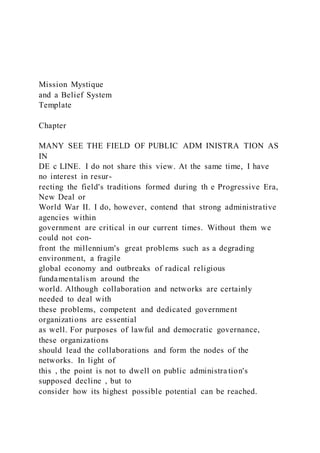 Mission Mystique
and a Belief System
Template
Chapter
MANY SEE THE FIELD OF PUBLIC ADM INISTRA TION AS
IN
DE c LINE. I do not share this view. At the same time, I have
no interest in resur-
recting the field's traditions formed during th e Progressive Era,
New Deal or
World War II. I do, however, contend that strong administrative
agencies within
government are critical in our current times. Without them we
could not con-
front the millennium's great problems such as a degrading
environment, a fragile
global economy and outbreaks of radical religious
fundamentalism around the
world. Although collaboration and networks are certainly
needed to deal with
these problems, competent and dedicated government
organizations are essential
as well. For purposes of lawful and democratic governance,
these organizations
should lead the collaborations and form the nodes of the
networks. In light of
this , the point is not to dwell on public administra tion's
supposed decline , but to
consider how its highest possible potential can be reached.
 
