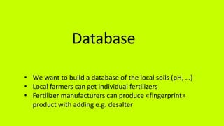 Database
• We want to build a database of the local soils (pH, …)
• Local farmers can get individual fertilizers
• Fertilizer manufacturers can produce «fingerprint»
product with adding e.g. desalter
 