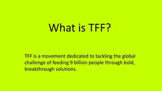 What is TFF?
TFF is a movement dedicated to tackling the global
challenge of feeding 9 billion people through bold,
breakthrough solutions.
 
