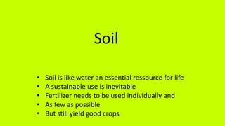 Soil
• Soil is like water an essential ressource for life
• A sustainable use is inevitable
• Fertilizer needs to be used individually and
• As few as possible
• But still yield good crops
 