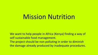 Mission Nutrition
We want to help people in Africa (Kenya) finding a way of
self sustainable food management.
The project should be non polluting in order to diminish
the damage already produced by inadequate procedures.
 