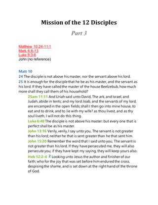Mission of the 12 Disciples
Part 3
Matthew 10:24-11:1
Mark 6:8-13
Luke 9:3-6
John (no reference)
Matt 10
24 The disciple is not above his master, nor the servant above his lord.
25 It is enough for the disciple that he be as his master, and the servant as
his lord. If they have calledthe master of the house Beelzebub, how much
more shall they call them of his household?
2Sam 11:11 And Uriah said unto David, The ark, and Israel, and
Judah, abide in tents; and my lord Joab, and the servants of my lord,
are encampedin the open fields; shall I then go into mine house, to
eat and to drink, and to lie with my wife? as thou livest, and as thy
soul liveth, I will not do this thing.
Luke 6:40 The disciple is not above his master: but every one that is
perfect shall be as his master.
John 13:16 Verily, verily, I say unto you, The servant is not greater
than his lord; neither he that is sent greater than he that sent him.
John 15:20 Remember the word that I said unto you, The servant is
not greater than his lord. If they have persecuted me, they will also
persecute you; if they have kept my saying, they will keep yours also.
Heb 12:2-4 2 Looking unto Jesus the author and finisher of our
faith; who for the joy that was set before him enduredthe cross,
despisingthe shame, and is set down at the right hand of the throne
of God.
 