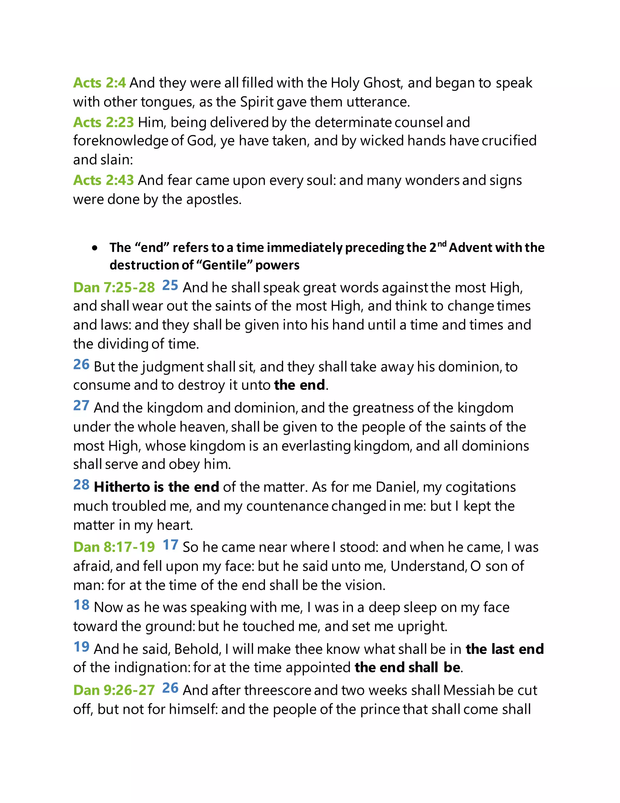 Acts 2:4 And they were all filled with the Holy Ghost, and began to speak
with other tongues, as the Spirit gave them utterance.
Acts 2:23 Him, being deliveredby the determinate counsel and
foreknowledge of God, ye have taken, and by wicked hands have crucified
and slain:
Acts 2:43 And fear came upon every soul: and many wonders and signs
were done by the apostles.
 The “end” refers toa time immediately preceding the 2nd
Advent withthe
destructionof “Gentile”powers
Dan 7:25-28 25 And he shall speak great words againstthe most High,
and shall wear out the saints of the most High, and think to change times
and laws: and they shall be given into his hand until a time and times and
the dividingof time.
26 But the judgment shall sit, and they shall take away his dominion, to
consume and to destroy it unto the end.
27 And the kingdom and dominion, and the greatness of the kingdom
under the whole heaven, shall be given to the people of the saints of the
most High, whose kingdom is an everlastingkingdom, and all dominions
shall serve and obey him.
28 Hitherto is the end of the matter. As for me Daniel, my cogitations
much troubled me, and my countenance changedin me: but I kept the
matter in my heart.
Dan 8:17-19 17 So he came near where I stood: and when he came, I was
afraid, and fell upon my face: but he said unto me, Understand, O son of
man: for at the time of the end shall be the vision.
18 Now as he was speaking with me, I was in a deep sleep on my face
toward the ground: but he touched me, and set me upright.
19 And he said, Behold, I will make thee know what shall be in the last end
of the indignation: for at the time appointed the end shall be.
Dan 9:26-27 26 And after threescore and two weeks shall Messiah be cut
off, but not for himself: and the people of the prince that shall come shall
 