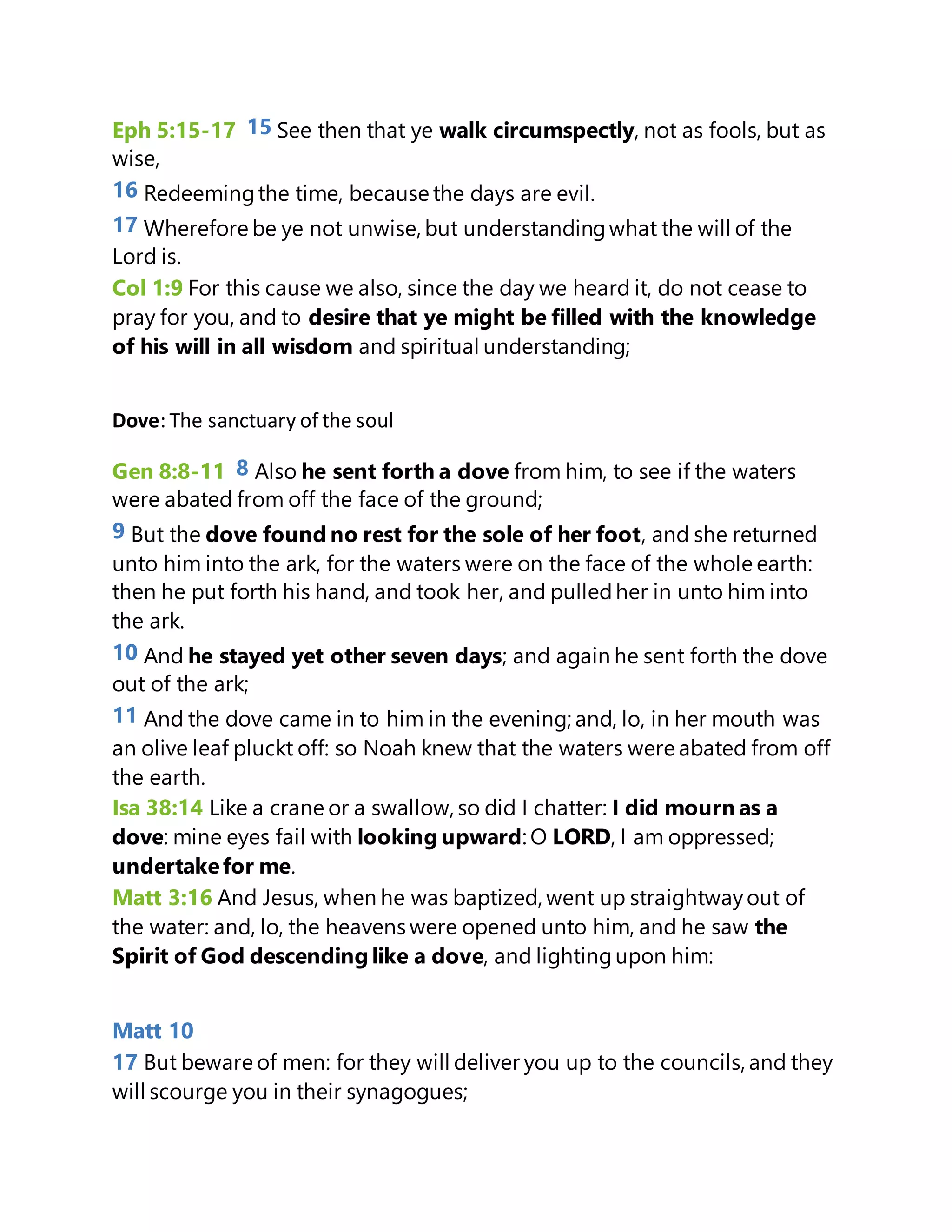 Eph 5:15-17 15 See then that ye walk circumspectly, not as fools, but as
wise,
16 Redeemingthe time, because the days are evil.
17 Wherefore be ye not unwise, but understandingwhat the will of the
Lord is.
Col 1:9 For this cause we also, since the day we heard it, do not cease to
pray for you, and to desire that ye might be filled with the knowledge
of his will in all wisdom and spiritual understanding;
Dove: The sanctuary of the soul
Gen 8:8-11 8 Also he sent forth a dove from him, to see if the waters
were abated from off the face of the ground;
9 But the dove found no rest for the sole of her foot, and she returned
unto him into the ark, for the waters were on the face of the whole earth:
then he put forth his hand, and took her, and pulledher in unto him into
the ark.
10 And he stayed yet other seven days; and again he sent forth the dove
out of the ark;
11 And the dove came in to him in the evening; and, lo, in her mouth was
an olive leaf pluckt off: so Noah knew that the waters were abated from off
the earth.
Isa 38:14 Like a crane or a swallow, so did I chatter: I did mourn as a
dove: mine eyes fail with looking upward: O LORD, I am oppressed;
undertakefor me.
Matt 3:16 And Jesus, when he was baptized, went up straightwayout of
the water: and, lo, the heavens were opened unto him, and he saw the
Spirit of God descending like a dove, and lightingupon him:
Matt 10
17 But beware of men: for they will deliver you up to the councils, and they
will scourge you in their synagogues;
 