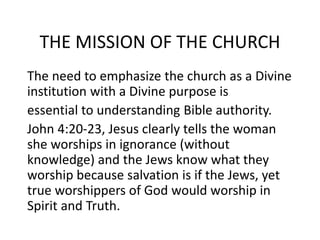 THE MISSION OF THE CHURCH
The need to emphasize the church as a Divine
institution with a Divine purpose is
essential to understanding Bible authority.
John 4:20-23, Jesus clearly tells the woman
she worships in ignorance (without
knowledge) and the Jews know what they
worship because salvation is if the Jews, yet
true worshippers of God would worship in
Spirit and Truth.
 