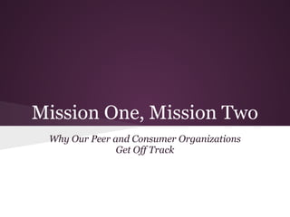 Mission One, Mission Two
Why Our Peer and Consumer Organizations
Get Off Track

I’m Norm DeLisle and I’m the Executive Director of Michigan
Disability Rights Coalition:
Our Mission: “MDRC is a disability justice movement working to
transform communities”
Our Motto: “ With Liberty and Access for All”
Our Attitude: “Feisty and Non-Compliant”
I have been working in the disability community since late 1970,
and I have a long history of depression, anxiety and PTSD
symptoms. Right now, I am doing as well as I ever have in my life.
I’m happy to have this chance to talk to you about a very important
issue.
You should feel free to take care of your needs when they arise,
and ask questions when you think of them.
Why is it so difficult to keep our consumer organizations on track? It
is because we can’t serve just one master and still have a
successful organization. And the fight between those two masters

 