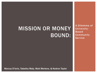 A Dilemma of
University-
Based
Community
Service
MISSION OR MONEY
BOUND:
Marcus D’lorio, Tabetha Maly, Matt Merlene, & Kedron Taylor
 