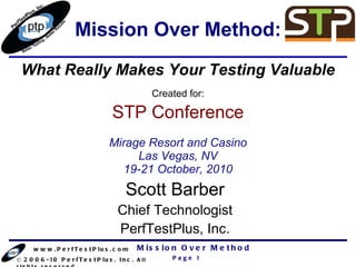 Mission Over Method: Scott Barber Chief Technologist PerfTestPlus, Inc. Created for: STP Conference Mirage Resort and Casino Las Vegas, NV 19-21 October, 2010 What Really Makes Your Testing Valuable 