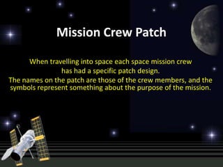 Mission Crew Patch

      When travelling into space each space mission crew
               has had a specific patch design.
The names on the patch are those of the crew members, and the
symbols represent something about the purpose of the mission.
 