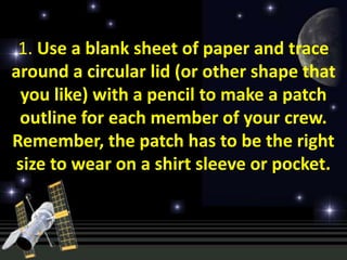 1. Use a blank sheet of paper and trace
around a circular lid (or other shape that
  you like) with a pencil to make a patch
 outline for each member of your crew.
Remember, the patch has to be the right
 size to wear on a shirt sleeve or pocket.
 