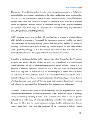 Though many firms offer financial services, the primary competitors considered to BofA in this
analysis hold the largest market capitalization in the industry and compete across similar product
lines, services, and geographies for nearly the same customer segments. Little differentiation
amongst them exists thus competitors compete for customers based primarily on customer
service and reputation. For this analysis, in commercial banking, BofA‟s primary competitors
are JPMorgan Chase, Wells Fargo and Citigroup while in investment banking they are Goldman
Sachs, Morgan Stanley and JPMorgan Chase.


BofA‟s corporate strategy over the last 5-10 years has been to broaden its product offerings
which included acquisitions of Countrywide for its consumer mortgage portfolio, and Merrill
Lynch to broaden its investment banking customer base and product portfolio. Its promise of
providing a personalized set of products across any customer segment has been a key driver of
BofA‟s positioning strategy. Yet as the financial crisis unfolded, this plan seems to have
backfired and has led it into the complex and costly mess where it stands today.


In an effort to stabilize profitability, BofA‟s recovery plan, called “Project New BAC”, proposes
aggressive cost cutting, divesture of non-core assets, and generation of new capital through
private investment, and sales of its correspondent mortgage lending platform. Its goal is to cut
$5 billion in spending, improve its revenue/cost ratio to 55%, and return the firm to pre-2009
health in the long term. In order to do so, it has announced plans to commit 30,000 in layoffs,
cut costs across the board, and sell a portion of its shares in China Construction Bank. As it is
currently its biggest issue, BofA is also contemplating the fate of its mortgage business. Rumors
of selling, bankruptcy, and a split off from the assets that it acquired from Countrywide have
built a fury of speculation as to how BofA can best clean up its mortgage predicament.


In order for BofA to regain its health and defend its strategic position, we propose three long and
short-term recommendations that can help to stabilize BofA‟s profits and salvage its mortgage
lending investment by absorbing its losses. In the short term, BofA needs to save and generate
cash, and can do so by laying-off employees and selling some of its risky and non-core assets.
To lessen the blow from its existing sub-prime mortgage troubles and purge them from its
balance sheet, BofA must also take advantage of the government‟s Federal Housing


                                                                                               10
 