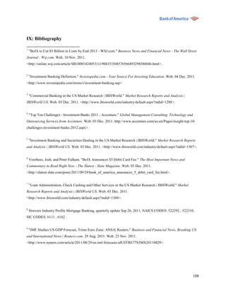 IX: Bibliography

1
    "BofA to Cut $5 Billion in Costs by End-2013 - WSJ.com." Business News and Financial News - The Wall Street
Journal - Wsj.com. Web. 10 Nov. 2011.
<http://online.wsj.com/article/SB10001424053111904353504576566493298586046.html>.

2
    "Investment Banking Definition." Investopedia.com - Your Source For Investing Education. Web. 04 Dec. 2011.
<http://www.investopedia.com/terms/i/investment-banking.asp>


3
    "Commercial Banking in the US Market Research | IBISWorld." Market Research Reports and Analysis |
IBISWorld US. Web. 03 Dec. 2011. <http://www.ibisworld.com/industry/default.aspx?indid=1288>.

4
    "Top Ten Challenges - Investment Banks 2011 - Accenture." Global Management Consulting, Technology and
Outsourcing Services from Accenture. Web. 03 Dec. 2011. http://www.accenture.com/us-en/Pages/insight-top-10-
challenges-investment-banks-2012.aspx>

5
    "Investment Banking and Securities Dealing in the US Market Research | IBISWorld." Market Research Reports
and Analysis | IBISWorld US. Web. 03 Dec. 2011. <http://www.ibisworld.com/industry/default.aspx?indid=1307>.


6
    Voorhees, Josh, and Peter Fulham. "BofA Announces $5 Debit Card Fee." The Most Important News and
Commentary to Read Right Now - The Slatest - Slate Magazine. Web. 03 Dec. 2011.
<http://slatest.slate.com/posts/2011/09/29/bank_of_america_announces_5_debit_card_fee.html>.


7
    "Loan Administration, Check Cashing and Other Services in the US Market Research | IBISWorld." Market
Research Reports and Analysis | IBISWorld US. Web. 03 Dec. 2011.
<http://www.ibisworld.com/industry/default.aspx?indid=1304>.


8
    Hoovers Industry Profile Mortgage Banking, quarterly update Sep 26, 2011, NAICS CODES: 522292 , 522310,
SIC CODES: 6111 , 6162 .


9
    "IMF Slashes US GDP Forecast, Trims Euro Zone: ANSA| Reuters." Business and Financial News, Breaking US
and International News | Reuters.com. 29 Aug. 2011. Web. 25 Nov. 2011.
<http://www.reuters.com/article/2011/08/29/us-imf-forecasts-idUSTRE77S5MX20110829>.




                                                                                                             108
 