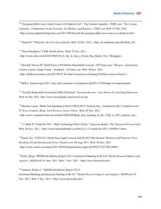 10
     "European Debt Crisis: Could It Lead a US Bank to Fail? - The Curious Capitalist - TIME.com." The Curious
Capitalist - Commentary on the Economy, the Markets, and Business - TIME.com. Web. 01 Dec. 2011.
<http://curiouscapitalist.blogs.time.com/2011/09/28/could-the-european-debt-crisis-cause-a-u-s-bank-to-fail/>.


11
     "Basel III." Wikipedia, the Free Encyclopedia. Web. 25 Nov. 2011. <http://en.wikipedia.org/wiki/Basel_III>.

12
     "News Headlines." CNBC Mobile Home. Web. 25 Nov. 2011.
<http://www.cnbc.com/id/44367003/US_Is_Set_to_Sue_a_Dozen_Big_Banks_Over_Mortgages>.


13
     Davidoff, Steven M. "BofA Faces a $50 Billion Shareholder Lawsuit - NYTimes.com." Mergers, Acquisitions,
Venture Capital, Hedge Funds - DealBook - NYTimes.com. Web. 30 Nov. 2011.
<http://dealbook.nytimes.com/2011/09/27/for-bank-of-america-a-looming-50-billion-claim-of-havoc/>.

14
     BOFA, Annual report 2011, http://phx.corporate-ir.net/phoenix.zhtml?c=71595andp=irol-reportsannual


15
     "Socially Responsible Investment (SRI) Definition." Investopedia.com - Your Source For Investing Education.
Web. 01 Dec. 2011. http://www.investopedia.com/terms/s/sri.asp

16
     Mearian, Lucas. "Bank Tech Spending to Hit $132B in 2015, Analysts Say - Computerworld." Computerworld -
IT News, Features, Blogs, Tech Reviews, Career Advice. Web. 25 Nov. 2011.
<http://www.computerworld.com/s/article/9204760/Bank_tech_spending_to_hit_132B_in_2015_analysts_say>.

17
     "11 Bank IT Trends for 2011 - Bank Technology News Article." American Banker: The Financial Services Daily.
Web. 26 Nov. 2011. <http://www.americanbanker.com/btn/24_1/11-trends-for-2011-1030508-1.html>.

18
     Rauch, Joe. "UPDATE 2-BofA Says Legal Losses Could Hit $2.3 Bln| Reuters."Business and Financial News,
Breaking US and International News | Reuters.com. 04 Aug. 2011. Web. 26 Nov. 2011.
<http://www.reuters.com/article/2011/08/05/bankofamerica-legal-idUSN1E77323720110805>.


19
     Kelly, Doug. "IBISWorld Industry Report 52211 Commercial Banking in the US."Market Research Reports and
Analysis | IBISWorld US. Nov. 2011. Web. 1 Nov. 2011. <http://www.ibisworld.com/>.


20
     Andrews, Robert J. " IBISWorld Industry Report 52311
Investment Banking and Securities Dealing in the US ."Market Research Reports and Analysis | IBISWorld US.
Nov. 2011. Web. 1 Nov. 2011. <http://www.ibisworld.com/>.




                                                                                                                   109
 